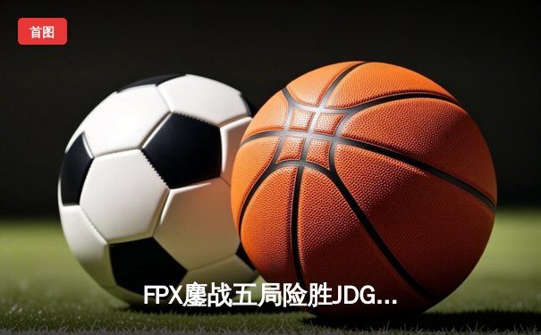 FPX鏖战五局险胜JDG，翔掌门霞决胜局力挽狂澜锁定季后赛席位