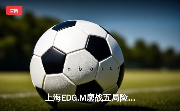 上海EDG.M鏖战五局险胜成都AG，花海澜关键抢龙锁定胜局