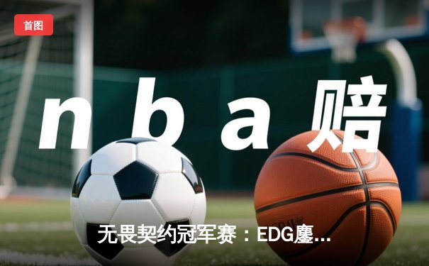 无畏契约冠军赛：EDG鏖战五局力挫GEN，中国电竞再创历史