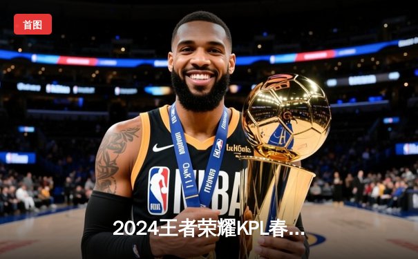 2024王者荣耀KPL春季总决赛落幕：星辰战队4:3险胜烈焰，斩获队史第二冠