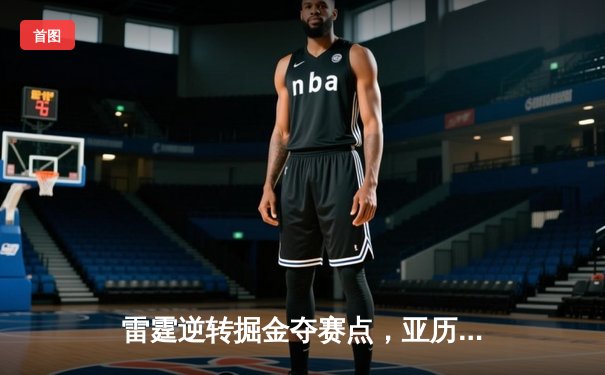 雷霆逆转掘金夺赛点，亚历山大关键封盖锁定胜局
