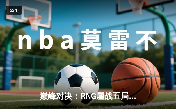 巅峰对决：RNG鏖战五局力克EDG，问鼎2024LPL春季赛总冠军 - 2