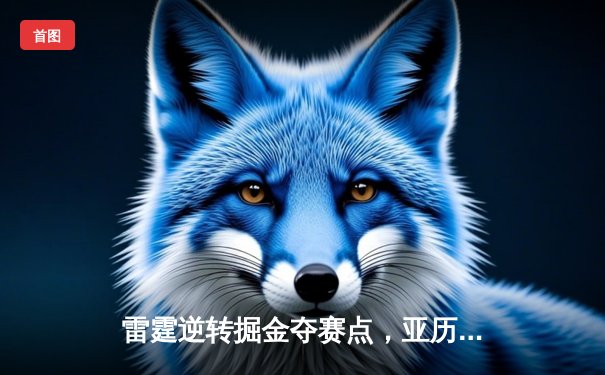 雷霆逆转掘金夺赛点，亚历山大34分导演20分大翻盘