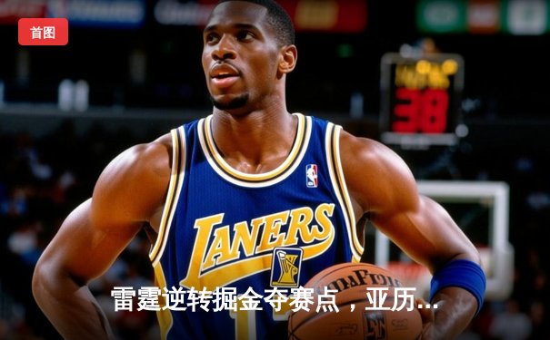 雷霆逆转掘金夺赛点，亚历山大37分制胜，约基奇空砍三双