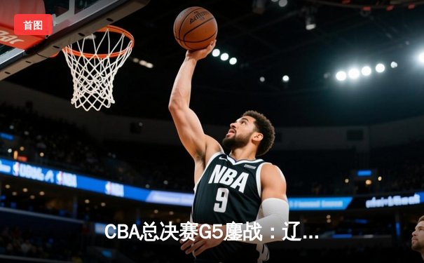 CBA总决赛G5鏖战：辽宁本钢加时逆转广东宏远 成功卫冕总冠军