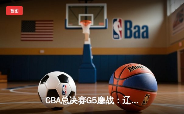 CBA总决赛G5鏖战：辽宁本钢加时逆转广东宏远，赵继伟37分加冕FMVP
