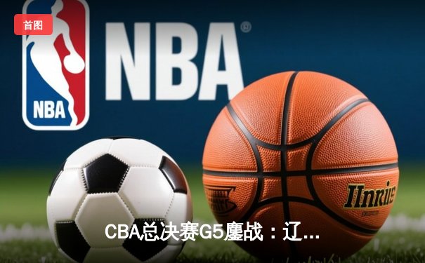 CBA总决赛G5鏖战：辽宁本钢加时逆转广东宏远，赵继伟37分加冕FMVP