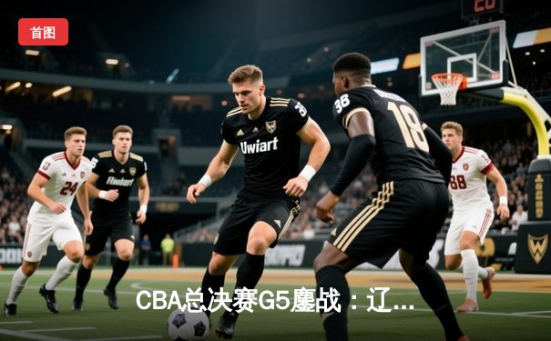CBA总决赛G5鏖战：辽宁本钢加时逆转广东宏远，赵继伟37分加冕FMVP